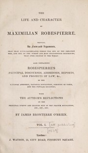 Cover of: The life and character of Maximilian Robespierre.: Proving by facts and arguments, that that much-calumniated person was one of the greatest men, and one of the purest and most enlightened reformers, that ever existed in the world: also containing Robespierre's principal discourses, addresses, reports, and projects of law, &c., in the National assembly, National convention, Commune of Paris, and the popular societies; with the author's reflections on the principal events and leading men of the French revolution, etc., etc., etc.