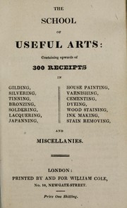 Cover of: The school of useful arts: containing upwards of 300 receipts in gilding, silvering, tinning, bronzing, soldering, lacquering, japanning, house painting, varnishing, cementing, dyeing, wood staining, ink making, stain removing and miscellanies