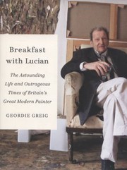Breakfast With Lucian The Astounding Life And Outrageous Times Of Britains Great Modern Painter by Geordie Greig