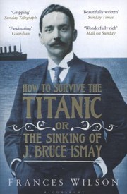 How To Survive The Titanic Or The Sinking Of J Bruce Ismay by Frances Wilson