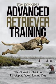 Cover of: Tom Dokkens Advanced Retriever Training The Complete Guide To Developing Your Hunting Dogs