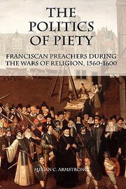 The Politics Of Piety Franciscan Preachers During The Wars Of Religion 15601600 by Megan C. Armstrong