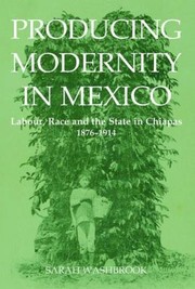 Producing Modernity In Mexico Labour Race And The State In Chiapas 18761914 by Sarah Washbrook