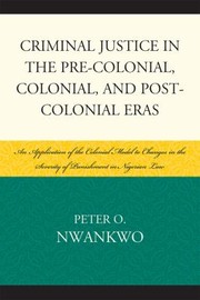 Criminal Justice In The Precolonial Colonial And Postcolonial Eras An Application Of The Colonial Model To Changes In The Severity Of Punishment In The Nigerian Law by Peter O. Nwankwo