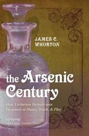The Arsenic Century How Victorian Britain Was Poisoned At Home Work And Play by James C. Whorton
