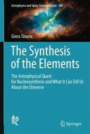 The Synthesis Of The Elements The Astrophysical Quest For Nucleosynthesis And What It Can Tell Us About The Universe by Giora Shaviv
