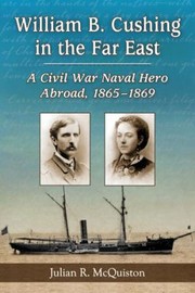 William B Cushing In The Far East A Civil War Naval Hero Abroad 18651869 by Julian R. McQuiston