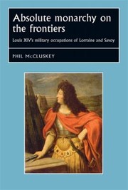 Absolute Monarchy On The Frontiers Louis Xivs Military Occupations Of Lorraine And Savoy by Phil McCluskey