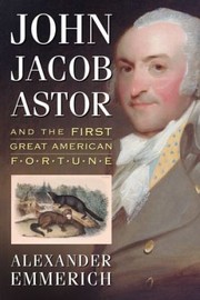 John Jacob Astor And The First Great American Fortune by Alexander Emmerich