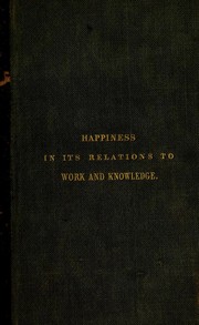 Cover of: Of happiness in its relations to work and knowledge: an introductory lecture ; delivered before the members of the Chichester Literary Society and Mechanic's Institute ; October 25, 1850 and published at their request