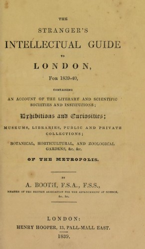 The stranger's intellectual guide to London, for 1839-40, containing an account of the literary and scientific institutions; exhibitions and curiosities; museums, libraries, public and private collections; botanical, horticultural, and zoological gardens, &c. &c. of the metropolis by Booth, A. F.S.A.