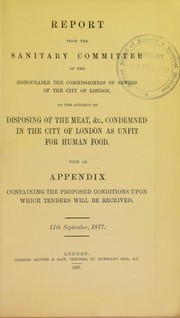 Cover of: Report from the sanitary committee of the honourable the commissioners of sewers of the city of London, on the subject of disposing of the meat, &c., condemned in the city of London as unfit for human food. With an appendix containing the proposed conditions upon which tenders will be received. 11th September, 1877