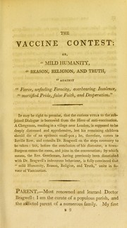 Cover of: The vaccine contest, or, 'Mild humanity, reason, religion, and truth, against fierce, unfeeling ferocity, overbearing insolence, mortified pride, false faith, and desperation': being an exact outline of the arguments and interesting facts, adduced by the principal combatants on both sides, respecting cow-pox inoculation : including a late official report on this subject, by the Medical Council of the Royal Jennerian Society : chiefly designed for the use of clergymen, heads of families, guardians, overseers of the poor, and other unprofessional readers who may be concerned for the welfare of mankind