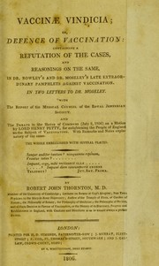 Cover of: Vaccinae vindicia; or, defence of vaccination: containing a refutation of the cases, and reasonings on the same, in Dr. Rowley's and Dr. Moseley's late extraordinary pamphlets against vaccination. In two letters to Dr. Moseley. With the Report of the Medical Council of the Royal Jennerian Society. And the debate in the House of Commons (July 2, 1806) on a motion by Lord Henry Petty, for enlightening the people of England on the subject of vaccination ... by Robert John Thornton