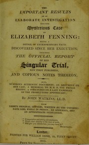 The important results of an elaborate investigation into the mysterious case of Elizabeth Fenning: being a detail of extraordinary facts discovered since her execution, including the official report of her singular trial, now first published, and copious notes thereon. : Also, numerous authentic documents; an argument on her case; a memorial to H.R.H. the Prince Regent; & strictures on a late pamphlet of the prosecutors' apothecary by Watkins, John, active 1792-1831
