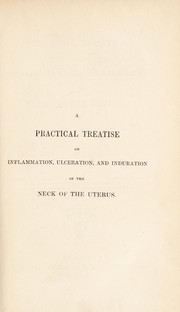 Cover of: A practical treatise on inflammation, ulceration, and induration of the neck of the uterus: with remarks on the value of leucorrhoea and prolapsus uteri as symptoms of uterine disease