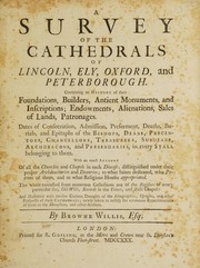 Cover of: A survey of the cathedrals of Lincoln, Ely, Oxford, and Peterborough: containing an history of their foundations, builders, antient monuments, and inscriptions; endowments, alienations, sales of land, patronages; dates of consecration, admission, preferment, deaths, burials, and epitaphs of the bishops, deans, precentors, chancellors, treasurers, subdeans, archdeacons, and prebendaries, in every stall belonging to them : with an exact account of all the churches and chapels in each diocese; distinguished under their proper archdeaconries and deanries; to what saints dedicated, who patrons of them and to what religious houses appropriated : the whole extracted from numerous collections out of the registers of every particular see, old wills, records in the Tower, and Rolls Chapel : and illustrated with twelve curious draughts of the iconographies, uprights, and other prospects of these cathedrals, newly taken to rectify the erroneous representations of them in the monasticon, and other authors