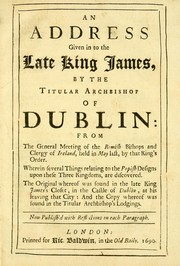 Cover of: An Address given in to the late King James by the Titular Archbishop of Dublin: from the general meeting of the Romish bishops and clergy of Ireland, held in May last, by that king's order, wherein several things relating to the popish designs upon these three kingdoms are discovered : the original whereof was found in the late King James's closet, in the Castle of Dublin, at his leaving that city, and the copy whereof was found in the Titular Archbishop's lodgings : now publish'd with reflections on each paragraph